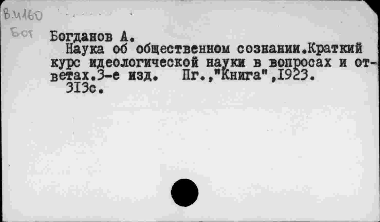 ﻿Богданов А.
Наука об общественном сознании.Краткий курс идеологической науки в вопросах и от вегах.3-е изд. Пг.»"Книга",1923.
313с.